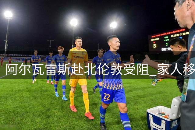 阿尔瓦雷斯赴北伦敦受阻 家人移民政策成关键